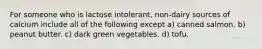 For someone who is lactose intolerant, non-dairy sources of calcium include all of the following except a) canned salmon. b) peanut butter. c) dark green vegetables. d) tofu.