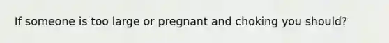 If someone is too large or pregnant and choking you should?