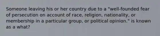 Someone leaving his or her country due to a "well-founded fear of persecution on account of race, religion, nationality, or membership in a particular group, or political opinion." is known as a what?