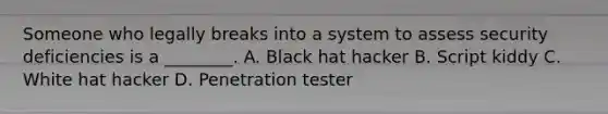 Someone who legally breaks into a system to assess security deficiencies is a ________. A. Black hat hacker B. Script kiddy C. White hat hacker D. Penetration tester