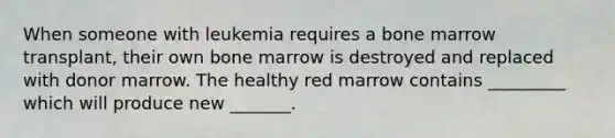 When someone with leukemia requires a bone marrow transplant, their own bone marrow is destroyed and replaced with donor marrow. The healthy red marrow contains _________ which will produce new _______.