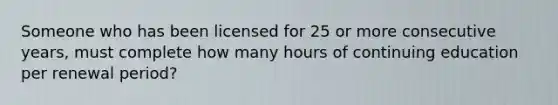 Someone who has been licensed for 25 or more consecutive years, must complete how many hours of continuing education per renewal period?