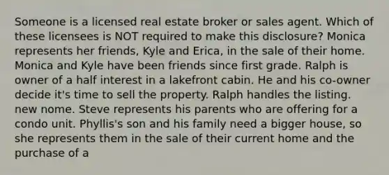 Someone is a licensed real estate broker or sales agent. Which of these licensees is NOT required to make this disclosure? Monica represents her friends, Kyle and Erica, in the sale of their home. Monica and Kyle have been friends since first grade. Ralph is owner of a half interest in a lakefront cabin. He and his co-owner decide it's time to sell the property. Ralph handles the listing. new nome. Steve represents his parents who are offering for a condo unit. Phyllis's son and his family need a bigger house, so she represents them in the sale of their current home and the purchase of a