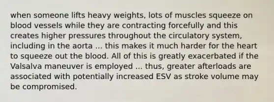 when someone lifts heavy weights, lots of muscles squeeze on blood vessels while they are contracting forcefully and this creates higher pressures throughout the circulatory system, including in the aorta ... this makes it much harder for the heart to squeeze out the blood. All of this is greatly exacerbated if the Valsalva maneuver is employed ... thus, greater afterloads are associated with potentially increased ESV as stroke volume may be compromised.