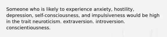 Someone who is likely to experience anxiety, hostility, depression, self-consciousness, and impulsiveness would be high in the trait neuroticism. extraversion. introversion. conscientiousness.