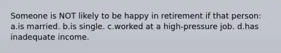 Someone is NOT likely to be happy in retirement if that person: a.is married. b.is single. c.worked at a high-pressure job. d.has inadequate income.