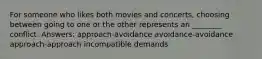 For someone who likes both movies and concerts, choosing between going to one or the other represents an ________ conflict. Answers: approach-avoidance avoidance-avoidance approach-approach incompatible demands