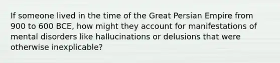 If someone lived in the time of the Great Persian Empire from 900 to 600 BCE, how might they account for manifestations of mental disorders like hallucinations or delusions that were otherwise inexplicable?