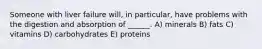 Someone with liver failure will, in particular, have problems with the digestion and absorption of ______. A) minerals B) fats C) vitamins D) carbohydrates E) proteins