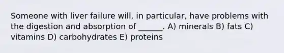 Someone with liver failure will, in particular, have problems with the digestion and absorption of ______. A) minerals B) fats C) vitamins D) carbohydrates E) proteins