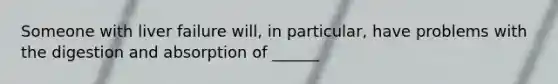 Someone with liver failure will, in particular, have problems with the digestion and absorption of ______