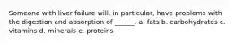 Someone with liver failure will, in particular, have problems with the digestion and absorption of ______. a. fats b. carbohydrates c. vitamins d. minerals e. proteins