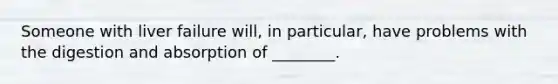 Someone with liver failure will, in particular, have problems with the digestion and absorption of ________.