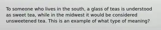 To someone who lives in the south, a glass of teas is understood as sweet tea, while in the midwest it would be considered unsweetened tea. This is an example of what type of meaning?