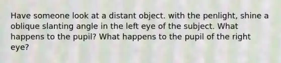 Have someone look at a distant object. with the penlight, shine a oblique slanting angle in the left eye of the subject. What happens to the pupil? What happens to the pupil of the right eye?