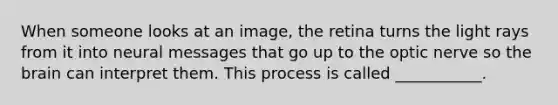 When someone looks at an image, the retina turns the light rays from it into neural messages that go up to the optic nerve so the brain can interpret them. This process is called ___________.