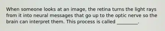 When someone looks at an image, the retina turns the light rays from it into neural messages that go up to the optic nerve so the brain can interpret them. This process is called _________.