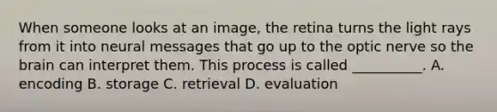 When someone looks at an image, the retina turns the light rays from it into neural messages that go up to the optic nerve so the brain can interpret them. This process is called __________. A. encoding B. storage C. retrieval D. evaluation