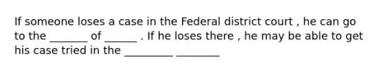 If someone loses a case in the Federal district court , he can go to the _______ of ______ . If he loses there , he may be able to get his case tried in the _________ ________