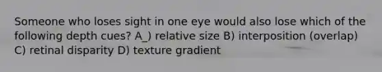 Someone who loses sight in one eye would also lose which of the following depth cues? A_) relative size B) interposition (overlap) C) retinal disparity D) texture gradient