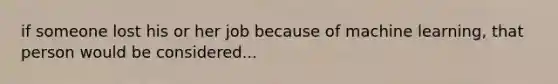 if someone lost his or her job because of machine learning, that person would be considered...