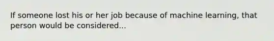 If someone lost his or her job because of machine learning, that person would be considered...