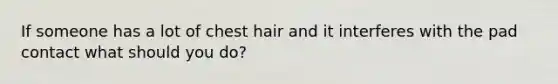 If someone has a lot of chest hair and it interferes with the pad contact what should you do?