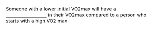 Someone with a lower initial VO2max will have a __________________ in their VO2max compared to a person who starts with a high VO2 max.