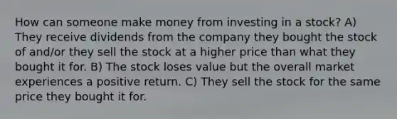 How can someone make money from investing in a stock? A) They receive dividends from the company they bought the stock of and/or they sell the stock at a higher price than what they bought it for. B) The stock loses value but the overall market experiences a positive return. C) They sell the stock for the same price they bought it for.