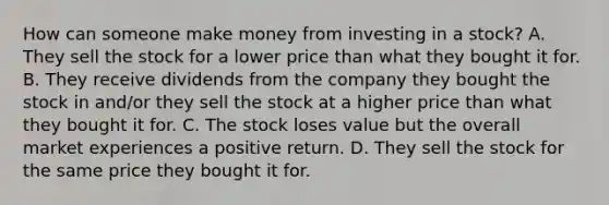 How can someone make money from investing in a stock? A. They sell the stock for a lower price than what they bought it for. B. They receive dividends from the company they bought the stock in and/or they sell the stock at a higher price than what they bought it for. C. The stock loses value but the overall market experiences a positive return. D. They sell the stock for the same price they bought it for.