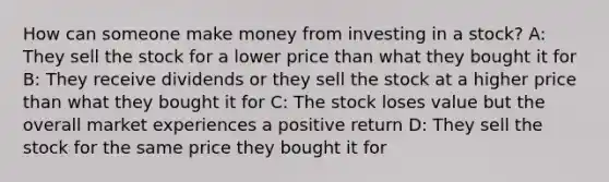 How can someone make money from investing in a stock? A: They sell the stock for a lower price than what they bought it for B: They receive dividends or they sell the stock at a higher price than what they bought it for C: The stock loses value but the overall market experiences a positive return D: They sell the stock for the same price they bought it for