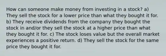 How can someone make money from investing in a stock? a) They sell the stock for a lower price than what they bought it for. b) They receive dividends from the company they bought the stock in and/or they sell the stock at a higher price than what they bought it for. c) The stock loses value but the overall market experiences a positive return. d) They sell the stock for the same price they bought it for.