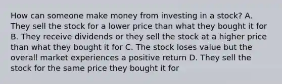 How can someone make money from investing in a stock? A. They sell the stock for a lower price than what they bought it for B. They receive dividends or they sell the stock at a higher price than what they bought it for C. The stock loses value but the overall market experiences a positive return D. They sell the stock for the same price they bought it for