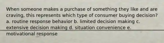 When someone makes a purchase of something they like and are craving, this represents which type of consumer buying decision? a. routine response behavior b. limited decision making c. extensive decision making d. situation convenience e. motivational response