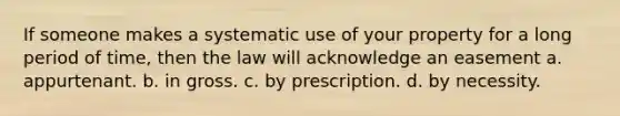 If someone makes a systematic use of your property for a long period of time, then the law will acknowledge an easement a. appurtenant. b. in gross. c. by prescription. d. by necessity.