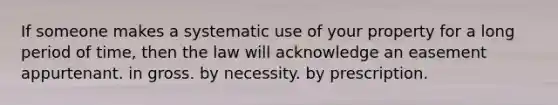 If someone makes a systematic use of your property for a long period of time, then the law will acknowledge an easement appurtenant. in gross. by necessity. by prescription.