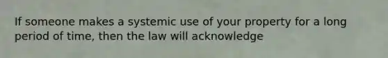 If someone makes a systemic use of your property for a long period of time, then the law will acknowledge