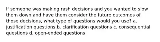 If someone was making rash decisions and you wanted to slow them down and have them consider the future outcomes of those decisions, what type of questions would you use? a. justification questions b. clarification questions c. consequential questions d. open-ended questions