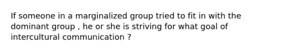 If someone in a marginalized group tried to fit in with the dominant group , he or she is striving for what goal of intercultural communication ?