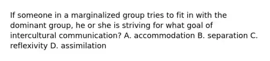 If someone in a marginalized group tries to fit in with the dominant group, he or she is striving for what goal of intercultural communication? A. accommodation B. separation C. reflexivity D. assimilation