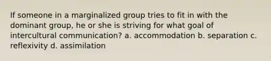 If someone in a marginalized group tries to fit in with the dominant group, he or she is striving for what goal of intercultural communication? a. accommodation b. separation c. reflexivity d. assimilation