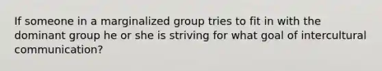 If someone in a marginalized group tries to fit in with the dominant group he or she is striving for what goal of intercultural communication?