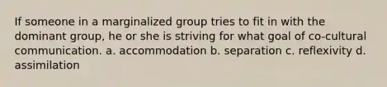 If someone in a marginalized group tries to fit in with the dominant group, he or she is striving for what goal of co-cultural communication. a. accommodation b. separation c. reflexivity d. assimilation