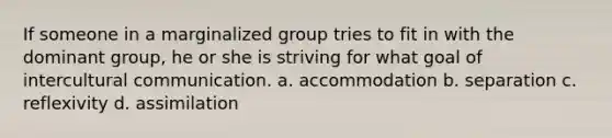 If someone in a marginalized group tries to fit in with the dominant group, he or she is striving for what goal of intercultural communication. a. accommodation b. separation c. reflexivity d. assimilation