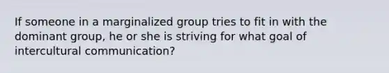 If someone in a marginalized group tries to fit in with the dominant group, he or she is striving for what goal of intercultural communication?