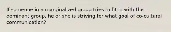 If someone in a marginalized group tries to fit in with the dominant group, he or she is striving for what goal of co-cultural communication?