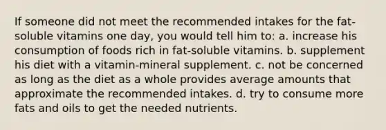 If someone did not meet the recommended intakes for the fat-soluble vitamins one day, you would tell him to: a. increase his consumption of foods rich in fat-soluble vitamins. b. supplement his diet with a vitamin-mineral supplement. c. not be concerned as long as the diet as a whole provides average amounts that approximate the recommended intakes. d. try to consume more fats and oils to get the needed nutrients.