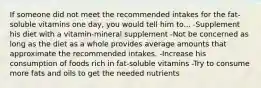 If someone did not meet the recommended intakes for the fat-soluble vitamins one day, you would tell him to... -Supplement his diet with a vitamin-mineral supplement -Not be concerned as long as the diet as a whole provides average amounts that approximate the recommended intakes. -Increase his consumption of foods rich in fat-soluble vitamins -Try to consume more fats and oils to get the needed nutrients