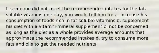 If someone did not meet the recommended intakes for the fat-soluble vitamins one day, you would tell him to: a. increase his consumption of foods rich in fat-soluble vitamins b. supplement his diet with a vitamni-mineral supplement c. not be concerned as long as the diet as a whole provides average amounts that approximate the recommended intakes d. try to consume more fats and oils to get the needed nutrients