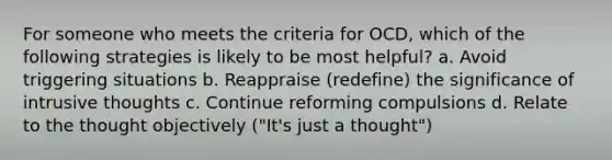 For someone who meets the criteria for OCD, which of the following strategies is likely to be most helpful? a. Avoid triggering situations b. Reappraise (redefine) the significance of intrusive thoughts c. Continue reforming compulsions d. Relate to the thought objectively ("It's just a thought")